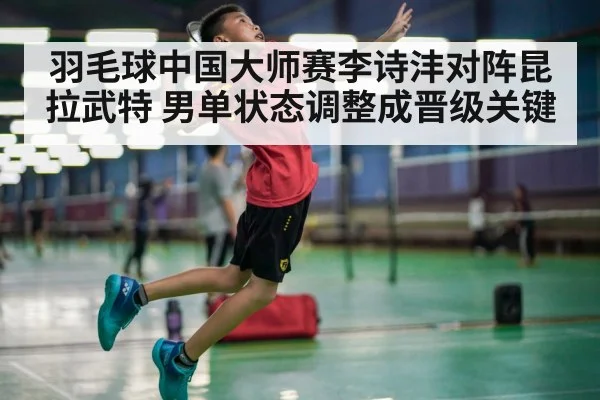 羽毛球中国大师赛李诗沣对阵昆拉武特 男单状态调整成晋级关键
