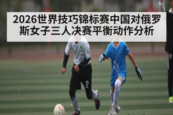 2026世界技巧锦标赛中国对俄罗斯女子三人决赛平衡动作分析