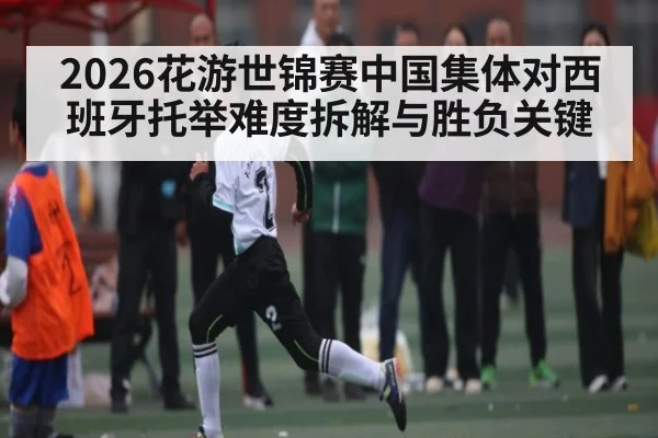 2026花游世锦赛中国集体对西班牙托举难度拆解与胜负关键