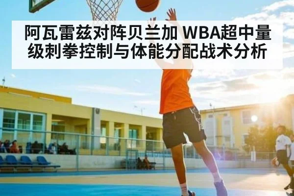 阿瓦雷兹对阵贝兰加 WBA超中量级刺拳控制与体能分配战术分析 - kaiyun